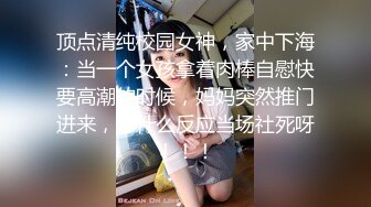 顶点清纯校园女神，家中下海：当一个女孩拿着肉棒自慰快要高潮的时候，妈妈突然推门进来，你什么反应当场社死呀！！！