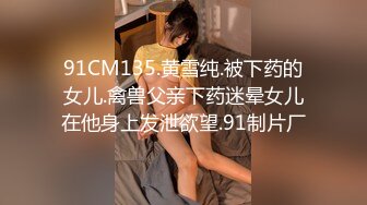 91CM135.黄雪纯.被下药的女儿.禽兽父亲下药迷晕女儿在他身上发泄欲望.91制片厂