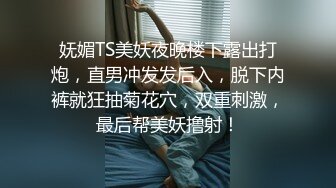 妩媚TS美妖夜晚楼下露出打炮，直男冲发发后入，脱下内裤就狂抽菊花穴，双重刺激，最后帮美妖撸射！