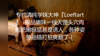 专约清纯学妹大神『Loeftart』✿极品嫩妹一线天馒头穴肉鲍肥嫩极品甚是诱人，各种姿势抽插打桩爽翻了！