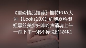 《重磅精品推荐》推特PUA大神【Looks19X】约炮露脸御姐黑丝美少妇呻吟声销魂上午一炮下午一炮不停说好深4K1