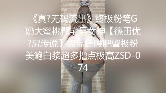 《真?无码流出》终极粉笔G奶大蜜桃臀宅男女神【篠田优?尻传说】极品蜂腰肥臀极粉美鲍白浆超多撸点极高ZSD-074