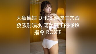 大象傳媒 DH08 饑渴三穴齊發激射噴水 滿足雙王的極致指令 ROXIE