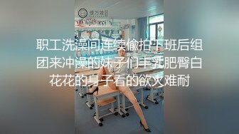 职工洗澡间连续偸拍下班后组团来冲澡的妹子们丰乳肥臀白花花的身子看的欲火难耐