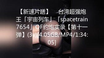 【新速片遞】  ✨台湾超强炮王「宇宙列车」「spacetrain7654」OF约炮实录【第十一弹】(3v)[4.05GB/MP4/1:34:05]