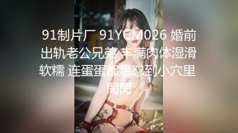 91制片厂 91YCM026 婚前出轨老公兄弟 丰满肉体湿滑软糯 连蛋蛋都想怼到小穴里 閔閔