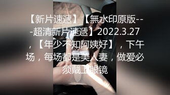 【新片速遞】【無水印原版---超清新片速遞】2022.3.27，【年少不知阿姨好】，下午场，每场都是美人妻，做爱必须戴上眼镜