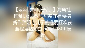 【最新封神母子乱L】海角社区乱L女神教师母亲萍姐震撼新作萍姐与儿子的性爱狂欢夜 全程淫话对白 高清1080P原版