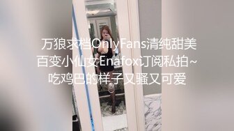  万狼求档OnlyFans清纯甜美百变小仙女Enafox订阅私拍~吃鸡巴的样子又骚又可爱