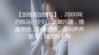 【加钱哥加钱哥】，2000网约极品小少妇，妩媚风骚，情趣黑丝，白嫩翘臀，浪叫声声震天，真尤物干爽