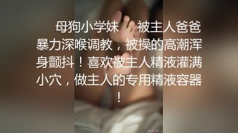 ❤️母狗小学妹❤️被主人爸爸暴力深喉调教，被操的高潮浑身颤抖！喜欢被主人精液灌满小穴，做主人的专用精液容器！