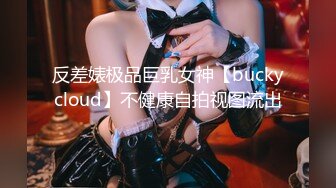 反差婊极品巨乳女神【buckycloud】不健康自拍视图流出