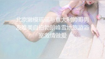 北京嫩模瑶瑶与意大利帅哥男友唯美自拍勃朗峰雪地旅游浴室激情做爱