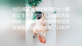 对白清晰??身材很顶的大一露脸女生开房约炮从前戏脱衣到啪啪一直嗲叫不停各种体位变换爆肏最后说要死掉了1080P原档