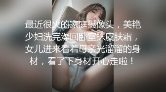 最近很火的家庭摄像头，美艳少妇洗完澡回卧室抹皮肤霜，女儿进来看着母亲光溜溜的身材，看了下身材开心走啦！