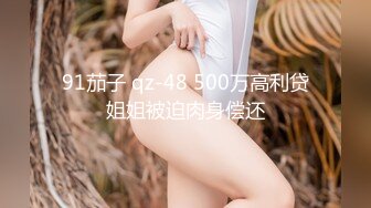 91茄子 qz-48 500万高利贷姐姐被迫肉身偿还