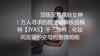 ⚫️⚫️⚫️顶级反差露脸女神！万人寻求的颜值巅峰极品模特【JYAS】千元福利，化妆间发骚秒变母狗激情啪啪