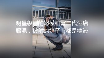 明星级别的嫩模和富二代酒店厮混，被射的奶子上都是精液