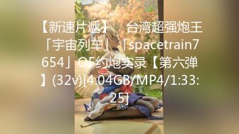 【新速片遞】 ✨台湾超强炮王「宇宙列车」「spacetrain7654」OF约炮实录【第六弹】(32v)[4.04GB/MP4/1:33:25]