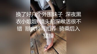 换了好几个外围妹子  深夜黑衣小姐姐  镜头前深喉活很不错  掰穴特写扣弄  骑乘后入猛操