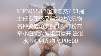 STP30558 ?超顶淫交? 91捅主任专属极品淫奴嫩穴玩物 各种姿势角度抽插女神粉穴 窄小白虎穴被粗屌撑开 滋滋水声劲射尤物 VIP0600