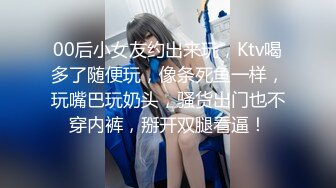 00后小女友约出来玩，Ktv喝多了随便玩，像条死鱼一样，玩嘴巴玩奶头，骚货出门也不穿内裤，掰开双腿看逼！