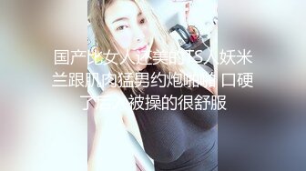 国产比女人还美的TS人妖米兰跟肌肉猛男约炮啪啪 口硬了后入被操的很舒服