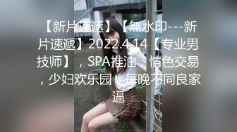 【新片速遞】【無水印---新片速遞】2022.4.14【专业男技师】，SPA推油，情色交易，少妇欢乐园，每晚不同良家逼