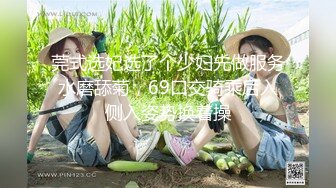 莞式选妃选了个少妇先做服务水磨舔菊，69口交骑乘后入侧入姿势换着操