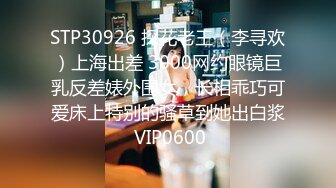 STP30926 探花老王（李寻欢）上海出差 3000网约眼镜巨乳反差婊外围女，长相乖巧可爱床上特别的骚草到她出白浆 VIP0600