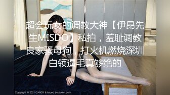 超会玩女的调教大神【伊昂先生MISDO】私拍，羞耻调教良家骚母狗，打火机燃烧深圳白领逼毛真够绝的