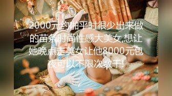 2000元约啪平时很少出来做的苗条时尚性感大美女,想让她晚点走美女让他8000元包夜可以不限次数干!