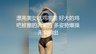 漂亮美女吃鸡啪啪 好大的鸡吧被塞的满满的 多姿势爆操无套输出