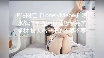 P站网红『LonelyMeow』喷水战洋屌 超高颜值极品完美身材 被大鸡巴干的不要不要的