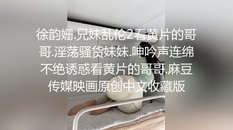 徐韵姗.兄妹乱伦2看黄片的哥哥.淫荡骚货妹妹.呻吟声连绵不绝诱惑看黄片的哥哥.麻豆传媒映画原创中文收藏版