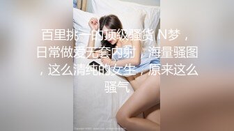 百里挑一的顶级骚货 N梦，日常做爱无套内射，海量骚图，这么清纯的女生，原来这么骚气