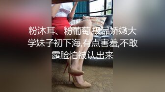 粉沐耳、粉葡萄,极品娇嫩大学妹子初下海,有点害羞,不敢露脸怕被认出来