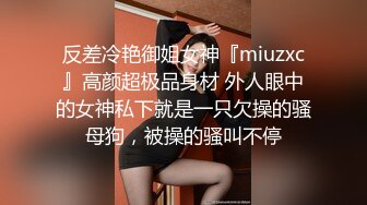 反差冷艳御姐女神『miuzxc』高颜超极品身材 外人眼中的女神私下就是一只欠操的骚母狗，被操的骚叫不停