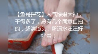 【鱼哥探花】人气嫖娼大神，干得多了，总有几个同意自拍的，超清镜头，粉逼水汪汪好好看！