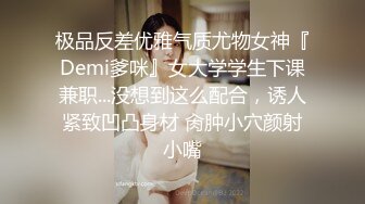 极品反差优雅气质尤物女神『Demi爹咪』女大学学生下课兼职...没想到这么配合，诱人紧致凹凸身材 肏肿小穴颜射小嘴