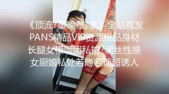 《顶流?重磅?分享》全站首发PANS精品VIP资源极品身材长腿女模饭团私拍?黑丝性感女厨娘私处若隐若现超诱人