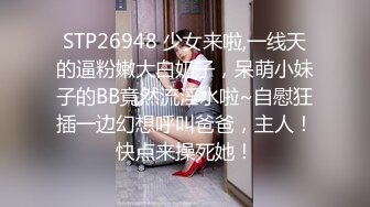 STP26948 少女来啦,一线天的逼粉嫩大白奶子，呆萌小妹子的BB竟然流淫水啦~自慰狂插一边幻想呼叫爸爸，主人！快点来操死她！