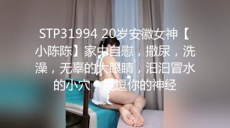 STP31994 20岁安徽女神【小陈陈】家中自慰，撒尿，洗澡，无辜的大眼睛，汩汩冒水的小穴，挑逗你的神经