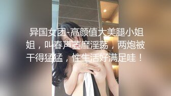  异国女团-高颜值大美腿小姐姐，叫春声萎靡淫荡，两炮被干得猛猛，性生活好满足哇！