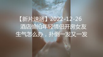 【新片速遞】2022-12-26❤️酒店偷拍年轻情侣开房女友生气怎么办，扑倒一发又一发