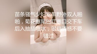 苗条骚气少妇驾车野外双人啪啪，菊花塞尾巴肛塞口交下车后入抽插喷水，很是诱惑不要错过