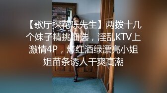 【歌厅探花陈先生】两拨十几个妹子精挑细选，淫乱KTV上激情4P，灯红酒绿漂亮小姐姐苗条诱人干爽高潮