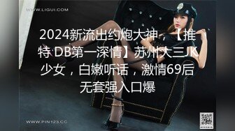 2024新流出约炮大神，【推特 DB第一深情】苏州大三JK少女，白嫩听话，激情69后无套强入口爆