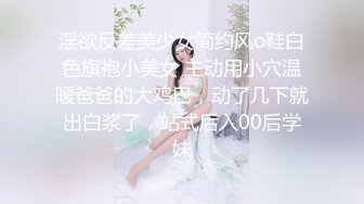 淫欲反差美少女简约风o鞋白色旗袍小美女 主动用小穴温暖爸爸的大鸡巴，动了几下就出白浆了，站式后入00后学妹