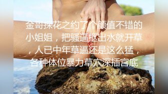 金哥探花之约了个颜值不错的小姐姐，把骚逼抠出水就开草，人已中年草逼还是这么猛，各种体位暴力草穴深插宫底